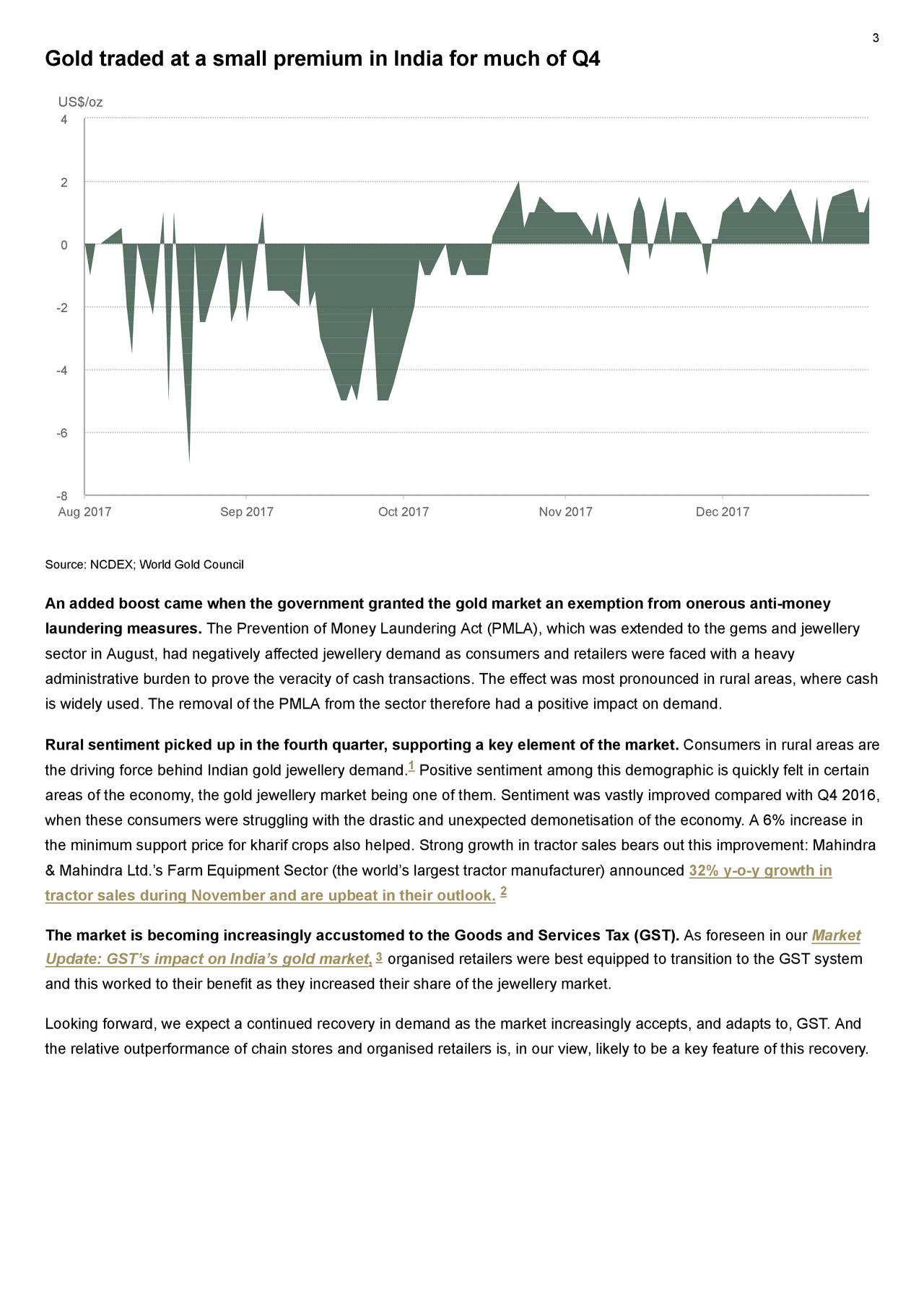 Gold traded at a small premium in India for much of Q4 US$/oz 4 2 0 -2 -4 -6 -8 Aug 2017 Sep 2017 Oct 2017 Nov 2017 Dec 2017 Source: NCDEX; World Gold Council An added boost came when the government granted the gold market an exemption from onerous anti-money laundering measures. The Prevention of Money Laundering Act (PMLA), which was extended to the gems and jewellery sector in August, had negatively affected jewellery demand as consumers and retailers were faced with a heavy administrative burden to prove the veracity of cash transactions. The effect was most pronounced in rural areas, where cash is widely used. The removal of the PMLA from the sector therefore had a positive impact on demand. Rural sentiment picked up in the fourth quarter, supporting a key element of the market. Consumers in rural areas are the driving force behind Indian gold jewellery demand. Positive sentiment among this demographic is quickly felt in certain areas of the economy, the gold jewellery market being one of them. Sentiment was vastly improved compared with Q4 2016, when these consumers were struggling with the drastic and unexpected demonetisation of the economy. A 6% increase in the minimum support price for kharif crops also helped. Strong growth in tractor sales bears out this improvement: Mahindra & Mahindra Ltd.'s Farm Equipment Sector (the world's largest tractor manufacturer) announced 32% y-o-y growth in tractor sales during November and are upbeat in their outlook. 2 The market is becoming increasingly accustomed to the Goods and Services Tax (GST). As foreseen in our Market Update: GST's impact on India's gold market, 3 organised retailers were best equipped to transition to the GST system and this worked to their benefit as they increased their share of the jewellery market. Looking forward, we expect a continued recovery in demand as the market increasingly accepts, and adapts to, GST. And the relative outperformance of chain stores and organised retailers is, in our view, likely to be a key feature of this recovery.